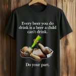Every Beer You Do Drink Is A Beer A Child Can't Drink Do Your Part Shirt