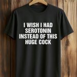 I Wish I Had Serotonin Instead Of This Huge Cock Shirt