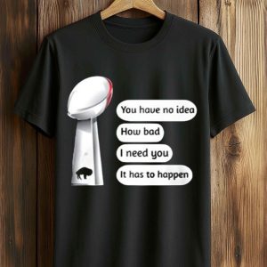 You Have No Idea How Bad I Need You It Has To Happen Super Bowl Shirt