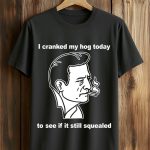 I Cranked My Hog Today To See If It Still Squealed Shirt