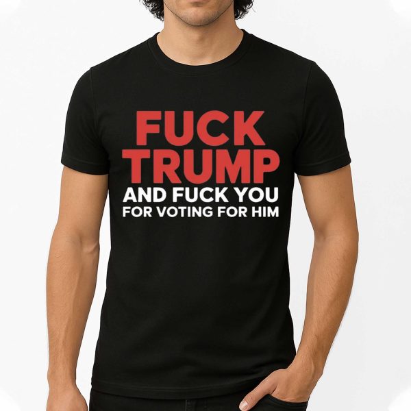 Fuck Trump And Fuck You For Voting For Him T Shirt