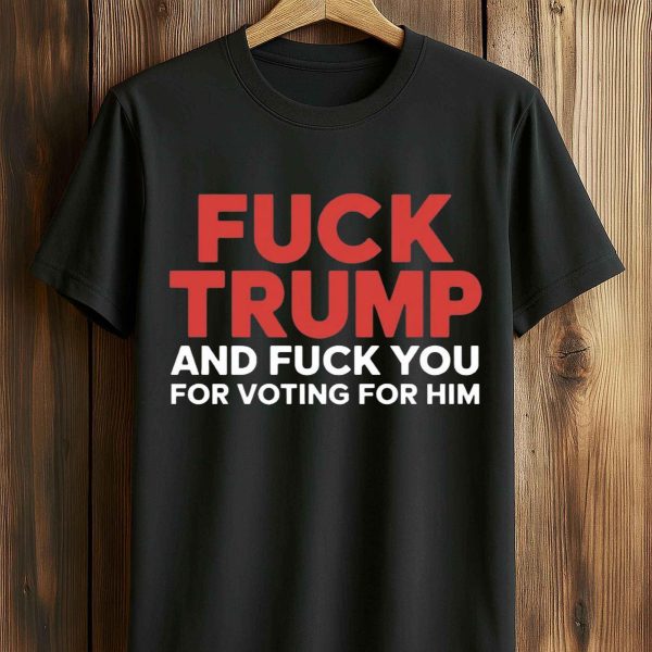 Fuck Trump And Fuck You For Voting For Him T Shirt