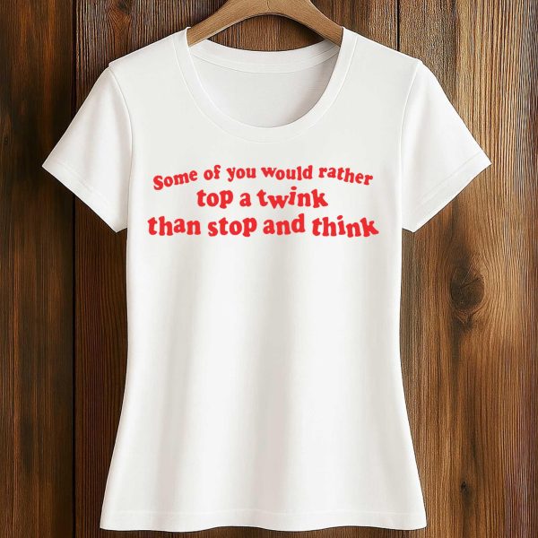 Some Of You Would Rather Top A Twink Than Stop And Think Shirt
