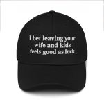 I Bet Leaving Your Wife And Kids Feels Good As Fuck Hat