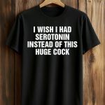 I Wish I Had Serotonin Instead Of This Huge Cock Shirt