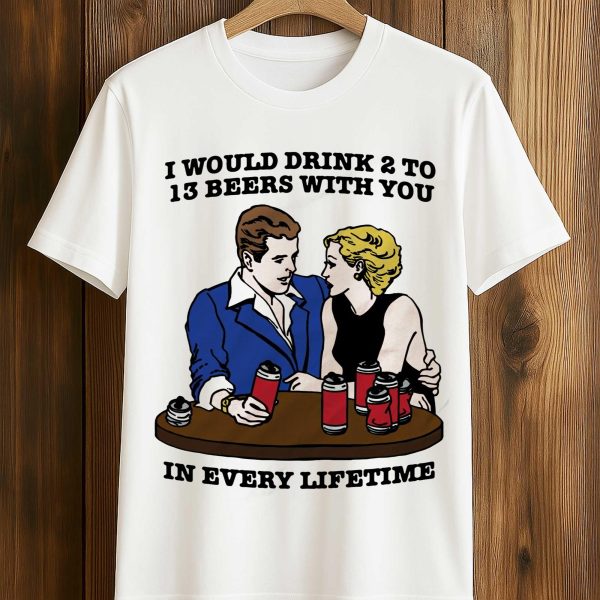 I Would Drink 2 To 13 Beers With You In Every Lifetime Shirt 1