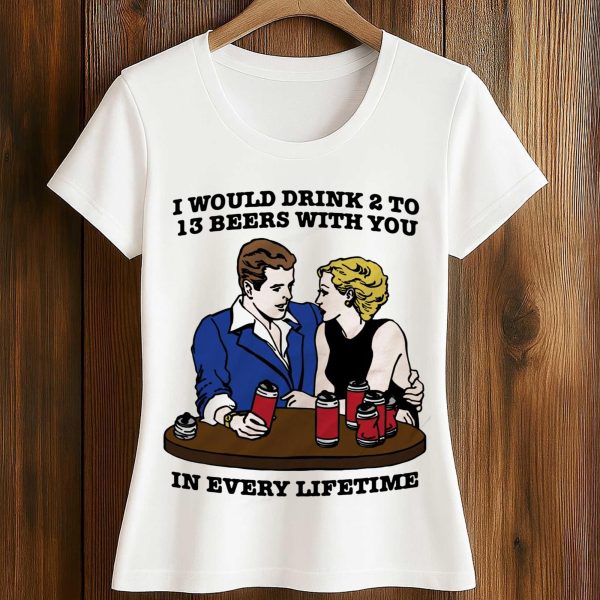 I Would Drink 2 To 13 Beers With You In Every Lifetime Shirt 2