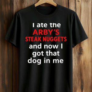 I Ate The Arby's Steak Nuggets And Now I Got That Dog In Me Shirt