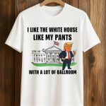 Trump I Like The White House Like My Pants With A Lot Of Ballroom Shirt