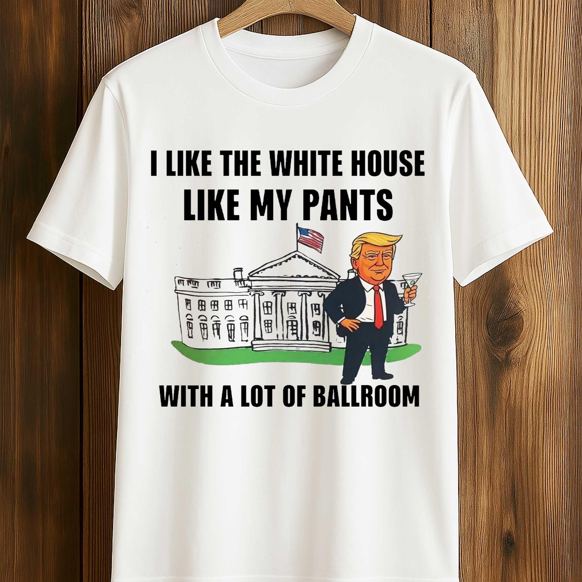 Trump I Like The White House Like My Pants With A Lot Of Ballroom Shirt 1 Trump I Like The White House Like My Pants With A Lot Of Ballroom Shirt