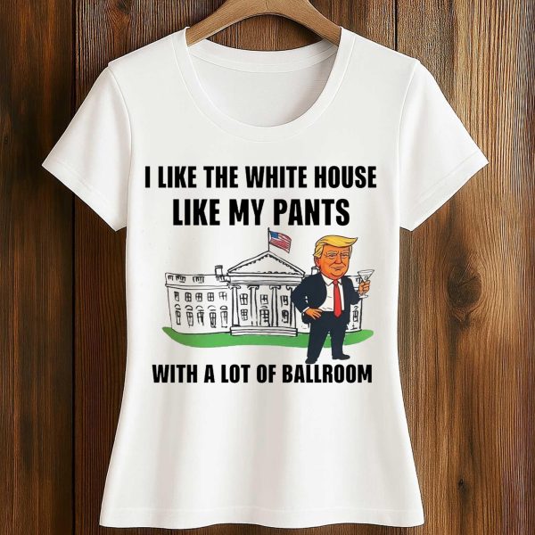 Trump I Like The White House Like My Pants With A Lot Of Ballroom Shirt