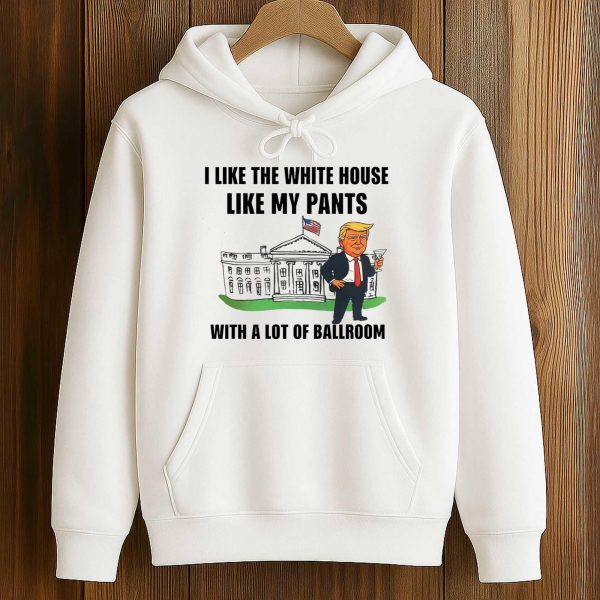 Trump I Like The White House Like My Pants With A Lot Of Ballroom Shirt