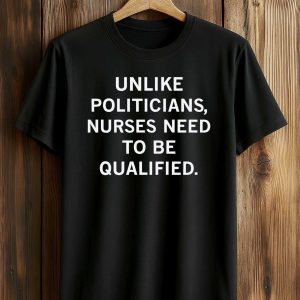 Unlike Politicians Nurses Need To Be Qualified Shirt