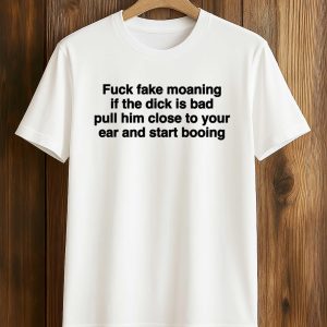 Fuck Fake Moaning If The Dick Is Bad Pull Him Close To Your Ear And Start Booing Shirt (1)