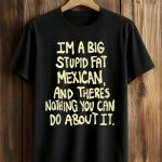 I’m A Big Stupid Fat Mexican And There’s Nothing You Can Do About It Shirt