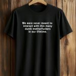 We Were Never Meant To Interact With This Many Dumb Motherfuckers In Our Lifetime Shirt