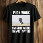 Fuck Work I'm Still Going I'm Just Saying Shirt