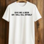Give Me A Beer Or I Will Kill Myself Shirt