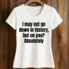 I May Not Go Down In History But On You Absolutely Shirt 5 I May Not Go Down In History But On You Absolutely Shirt (2)