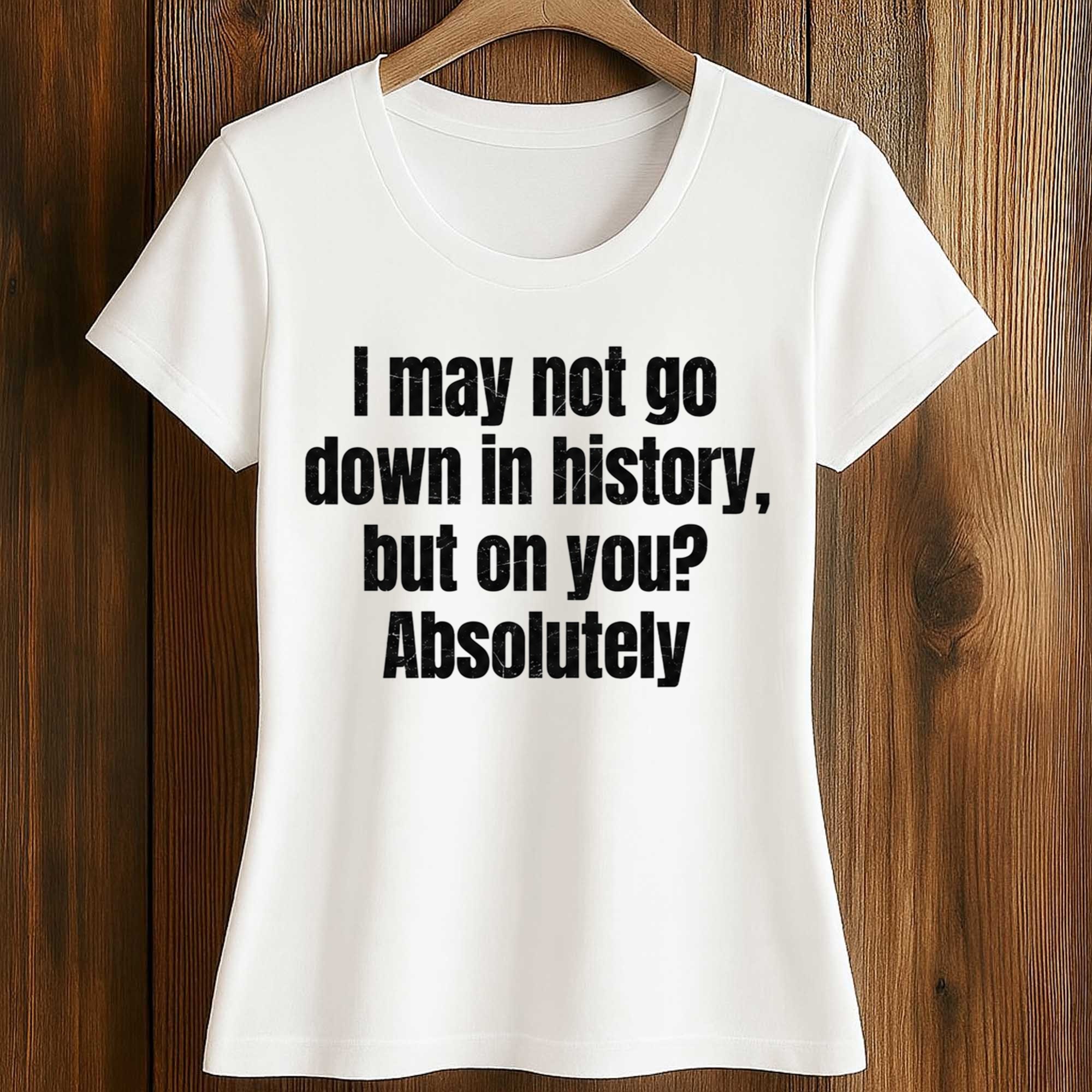 I May Not Go Down In History But On You Absolutely Shirt 2 I May Not Go Down In History But On You Absolutely Shirt (2)