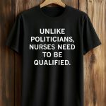 Unlike Politicians Nurses Need To Be Qualified Shirt